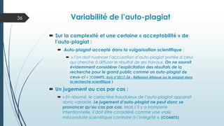 Variabilité de l’auto-plagiat
 Sur la complexité et une certaine « acceptabilité » de
l’auto-plagiat :
 Auto-plagiat accepté dans la vulgarisation scientifique :
 « l’on doit nuancer l’accusation d’auto-plagiat portée à celui
qui cherche à diffuser le résultat de ses travaux. On ne saurait
évidemment considérer l’explicitation des résultats de la
recherche pour le grand public comme un auto-plagiat de
ceux-ci » (COMETS, Avis n°2017-34 - Réflexion éthique sur le plagiat dans
la recherche scientifique )
 Un jugement au cas par cas :
 « En résumé, le caractère frauduleux de l’auto-plagiat apparait
donc variable. Le jugement d’auto-plagiat ne peut donc se
prononcer qu’au cas par cas. Mais s’il y a tromperie
intentionnelle, il doit être considéré comme une vraie
méconduite scientifique contraire à l’intégrité ». (COMETS)
36
 