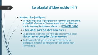 Le plagiat d’idée existe-t-il ?
 Non (au plan juridique) :
 « Il faut savoir que le plagiaire ne commet pas de faute,
ni de délit, dès lors qu’il n’emprunte que des idées et
non la forme qui exprime celles-ci. » (COMETS, 2014)
 « Les idées sont de libre parcours »
Le plagiat comme contrefaçon ne vise que
« la forme accomplie d’une œuvre »
Autrement dit, pas vraiment de recours
juridique contre le plagiat d’une idée non
formalisée
37
 