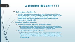 Le plagiat d’idée existe-t-il ?
 Oui (au plan scientifique) :
 « Relève du plagiat l’appropriation des résultats de recherche
dont le plagiaire a eu connaissance avant que son auteur ne les
ait publiés. Il s’agit alors d’un véritable vol de production
intellectuelle, qui donne lieu fréquemment à des conflits de
signature. » (COMETS, 2014)
 Mais deux problèmes majeurs :
 Difficulté à établir et à prouver le plagiat d’idées :
 « L’appropriation d’idées saisies au vol au cours de colloques, de débats, de
séminaires, de réunions, et même de discussions de couloir ou d’échanges de
courriers numériques est plus difficile à établir. ». (COMETS, 2014)
 Complexité de l’appropriation d’idées :
 « Elle peut se produire de manière plus ou moins consciente car la recherche
fonctionne par imprégnation d’idées, la créativité se développant à base
d’échanges et souvent de co-construction collective prolongeant ce qui est
déjà connu. Mais le vol d’idées conscient n’est pas éthiquement acceptable. ».
(COMETS, 2014)
38
 