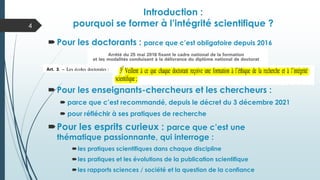 Pour les doctorants : parce que c’est obligatoire depuis 2016
Pour les enseignants-chercheurs et les chercheurs :
 parce que c’est recommandé, depuis le décret du 3 décembre 2021
 pour réfléchir à ses pratiques de recherche
Pour les esprits curieux : parce que c’est une
thématique passionnante, qui interroge :
les pratiques scientifiques dans chaque discipline
les pratiques et les évolutions de la publication scientifique
les rapports sciences / société et la question de la confiance
Introduction :
pourquoi se former à l’intégrité scientifique ?
4
 