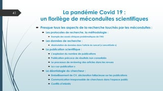Actualité de l’intégrité scientifique
La pandémie Covid 19 :
un florilège de méconduites scientifiques
 Presque tous les aspects de la recherche touchés par les méconduites :
 Les protocoles de recherche, la méthodologie :
 Exemple des essais cliniques problématiques de l’IHU
 Les données de recherche :
 dissimulation de données dans l’article du Lancet (« LancetGate »)
 La publication scientifique :
 L’explosion du nombre de publications
 Publication précoce de résultats non consolidés
 Le processus de reviewing des articles dans les revues
 La « sur-publication »
 La déontologie du chercheur :
 Embellissement de CV, déclaration fallacieuse sur les publications
 Communication irresponsable de chercheurs dans l’espace public
 Conflits d’intérêts
41
 