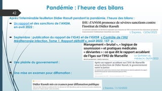 Pandémie : l’heure des bilans
42
Après l’interminable feuilleton Didier Raoult pendant la pandémie, l’heure des bilans :
 Un rapport et des sanctions de l’ANSM,
en avril 2022 :
 Septembre : publication du rapport de l’IGAS et de l’IGESR « Contrôle de l’IHU
Méditerranée infection. Tome 1. Rapport définitif », août 2022, 157 p.
 Une plainte du gouvernement :
 Une mise en examen pour diffamation :
L’Express, 11/10/2022
L’Express, 13/06/2022
Le Qotidien du
médecin, 06/09/2022
 