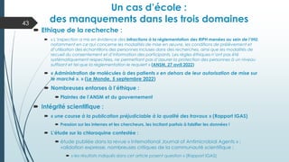 Un cas d’école :
des manquements dans les trois domaines
43
 Ethique de la recherche :
 « L‘inspection a mis en évidence des infractions à la réglementation des RIPH menées au sein de l’IHU,
notamment en ce qui concerne les modalités de mise en œuvre, les conditions de prélèvement et
d’utilisation des échantillons des personnes incluses dans des recherches, ainsi que les modalités de
recueil du consentement et d’information des participants. Les règles éthiques n’ont pas été
systématiquement respectées, ne permettant pas d’assurer la protection des personnes à un niveau
suffisant et tel que la réglementation le requiert » (ANSM, 27 avril 2022)
 « Administration de molécules à des patients « en dehors de leur autorisation de mise sur
le marché ». » (Le Monde, 5 septembre 2022)
 Nombreuses entorses à l’éthique :
 Plaintes de l’ANSM et du gouvernement
 Intégrité scientifique :
 « une course à la publication préjudiciable à la qualité des travaux » (Rapport IGAS)
 Pression sur les internes et les chercheurs, les incitant parfois à falsifier les données !
 L’étude sur la chloroquine contestée :
 étude publiée dans la revue « International Journal of Antimicrobial Agents » :
validation expresse, nombreuses critiques de la communauté scientifique ;
 « les résultats indiqués dans cet article posent question » (Rapport IGAS)
 