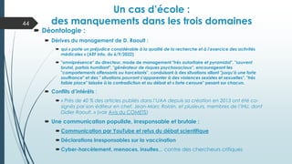 Un cas d’école :
des manquements dans les trois domaines
44
 Déontologie :
 Dérives du management de D. Raoult :
 qui « porte un préjudice considérable à la qualité de la recherche et à l’exercice des activités
médicales » (AEF Info, du 6/9/2022)
 "omniprésence" du directeur, mode de management "très autoritaire et pyramidal", "souvent
brutal, parfois humiliant", "générateur de risques psychosociaux", encourageant les
"comportements offensants ou harcelants", conduisant à des situations allant "jusqu’à une forte
souffrance" et des " situations pouvant s’apparenter à des violences sexistes et sexuelles", "très
faible place" laissée à la contradiction et au débat et « forte censure" pesant sur chacun.
 Conflits d’intérêts :
 « Près de 40 % des articles publiés dans l’IJAA depuis sa création en 2013 ont été co-
signés par son éditeur en chef, Jean-Marc Rolain, et plusieurs, membres de l’IHU, dont
Didier Raoult. » (voir Avis du COMETS)
 Une communication populiste, irresponsable et brutale :
 Communication par YouTube et refus du débat scientifique
 Déclarations irresponsables sur la vaccination
 Cyber-harcèlement, menaces, insultes,,, contre des chercheurs critiques
 