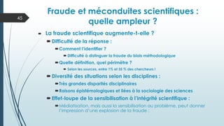  La fraude scientifique augmente-t-elle ?
Difficulté de la réponse :
Comment l’identifier ?
 Difficulté à distinguer la fraude du biais méthodologique
Quelle définition, quel périmètre ?
 Selon les sources, entre 1% et 35 % des chercheurs !
Diversité des situations selon les disciplines :
Très grandes disparités disciplinaires
Raisons épistémologiques et liées à la sociologie des sciences
Effet-loupe de la sensibilisation à l’intégrité scientifique :
Médiatisation, mais aussi la sensibilisation au problème, peut donner
l’impression d’une explosion de la fraude ;
Fraude et méconduites scientifiques :
quelle ampleur ?
45
 