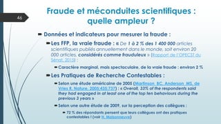  Données et indicateurs pour mesurer la fraude :
Les FFP, la vraie fraude : « De 1 à 2 % des 1 400 000 articles
scientifiques publiés annuellement dans le monde, soit environ 20
000 articles, considérés comme frauduleux » (Rapport de l’OPECST du
Sénat, 2015) ;
Caractère marginal, mais spectaculaire, de la vraie fraude : environ 2 %
Les Pratiques de Recherche Contestables :
Selon une étude américaine de 2005 (Martinson BC, Anderson MS, de
Vries R. Nature. 2005;435:737) : « Overall, 33% of the respondents said
they had engaged in at least one of the top ten behaviours during the
previous 3 years »
Selon une autre étude de 2009, sur la perception des collègues :
 72 % des répondants pensent que leurs collègues ont des pratiques
contestables ! (voir H. Maisonneuve)
Fraude et méconduites scientifiques :
quelle ampleur ?
46
 