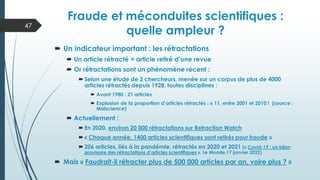  Un indicateur important : les rétractations
 Un article rétracté = article retiré d’une revue
 Or rétractations sont un phénomène récent :
 Selon une étude de 2 chercheurs, menée sur un corpus de plus de 4000
articles rétractés depuis 1928, toutes disciplines :
 Avant 1980 : 21 articles
 Explosion de la proportion d’articles rétractés : x 11, entre 2001 et 2010 ! (source :
Malscience)
 Actuellement :
 En 2020, environ 20 000 rétractations sur Retraction Watch
 « Chaque année, 1400 articles scientifiques sont retirés pour fraude »
 206 articles, liés à la pandémie, rétractés en 2020 et 2021 (« Covid-19 : un bilan
provisoire des rétractations d’articles scientifiques », Le Monde,17 janvier 2022)
 Mais « Faudrait-il rétracter plus de 500 000 articles par an, voire plus ? »
Fraude et méconduites scientifiques :
quelle ampleur ?
47
 