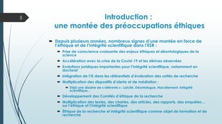 Introduction :
une montée des préoccupations éthiques
 Depuis plusieurs années, nombreux signes d’une montée en force de
l’éthique et de l’intégrité scientifique dans l’ESR :
 Prise de conscience croissante des enjeux éthiques et déontologiques de la
science
 Accélération avec la crise de la Covid-19 et les dérives observées
 Evolutions juridiques importantes pour l’intégrité scientifique, notamment en
doctorat
 Intégration de l’IS dans les référentiels d’évaluation des unités de recherche
 Multiplication des dispositifs d’alerte et de médiation :
 Déjà une dizaine de « référents » : Laïcité, Déontologue, Harcèlement, Intégrité
scientifique…
 Développement des Comités d’éthique de la recherche
 Multiplication des textes, des chartes, des articles, des rapports, des enquêtes…
sur l’éthique et l’intégrité scientifique
 Éthique de la recherche et intégrité scientifique comme objet de formation et de
recherche
5
 