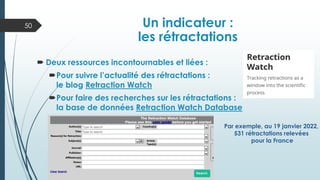  Deux ressources incontournables et liées :
Pour suivre l’actualité des rétractations :
le blog Retraction Watch
Pour faire des recherches sur les rétractations :
la base de données Retraction Watch Database
Un indicateur :
les rétractations
50
Par exemple, au 19 janvier 2022,
531 rétractations relevées
pour la France
 