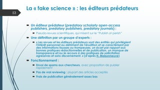  Un éditeur prédateur (predatory scholarly open-access
publishers, predatory publishers, predatory journals) :
 Pseudo-revues scientifiques, qui misent sur le “Publish or perish”
 Une définition par un groupe d’experts :
 « Les revues et les éditeurs prédateurs sont des entités qui privilégient
l'intérêt personnel au détriment de l'érudition et se caractérisent par
des informations fausses ou trompeuses, un écart par rapport aux
bonnes pratiques rédactionnelles et de publication, un manque de
transparence et/ou le recours à des pratiques de sollicitation
agressives et sans discernement. » (d’après H. Maisonneuve)
 Fonctionnement :
 Envoi de spams aux chercheurs, avec proposition de publier
rapidement
 Pas de vrai reviewing : plupart des articles acceptés
 Frais de publication généralement assez bas
La « fake science » : les éditeurs prédateurs
53
 