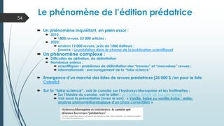  Un phénomène inquiétant, en plein essor :
 2010 :
 1800 revues, 53 000 articles ;
 2020 :
 environ 13 000 revues, près de 1000 éditeurs ;
(source : La prédation dans le champ de la publication scientifique)
 Un phénomène complexe :
 Difficultés de définition, de délimitation
 Nombreux enjeux :
 scientifiques : problèmes de délimitation des “bonnes” et “mauvaises” revues ;
 informationnels : encouragement de la “fake science”
 Emergence d’un marché des listes de revues prédatrices (25 000 $ /an pour la liste
Cabells)
 Sur la “fake science”, voir le canular sur l’hydroxychloroquine et les trottinettes :
 Sur l’histoire du canular, voir le billet : Le meilleur article de tous les temps
 Voir aussi la présentation (avec le son) : « Vanille, fraise ou vanille-fraise : méta-
analyse phénométéorologique d’un choix corne(t)lien »
Le phénomène de l’édition prédatrice
54
 