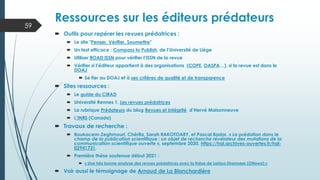  Outils pour repérer les revues prédatrices :
 Le site "Penser, Vérifier, Soumettre"
 Un test efficace : Compass to Publish, de l’Université de Liège
 Utiliser ROAD ISSN pour vérifier l’ISSN de la revue
 Vérifier si l’éditeur appartient à des organisations (COPE, OASPA…), si la revue est dans le
DOAJ
 Se fier au DOAJ et à ses critères de qualité et de transparence
 Sites ressources :
 Le guide du CIRAD
 Université Rennes 1. Les revues prédatrices
 La rubrique Prédateurs du blog Revues et Intégrité d’Hervé Maisonneuve
 L’INRS (Canada)
 Travaux de recherche :
 Boukacem-Zeghmouri, Chérifa, Sarah RAKOTOARY, et Pascal Bador. « La prédation dans le
champ de la publication scientifique : un objet de recherche révélateur des mutations de la
communication scientifique ouverte », septembre 2020. https://hal.archives-ouvertes.fr/hal-
02941731.
 Première thèse soutenue début 2021 :
 « Une très bonne analyse des revues prédatrices avec la thèse de Larissa Shamseer (Ottawa) »
 Voir aussi le témoignage de Arnaud de La Blanchardière
Ressources sur les éditeurs prédateurs
59
 