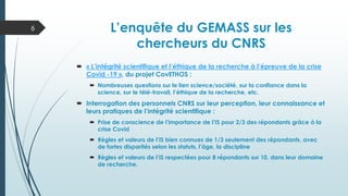 L’enquête du GEMASS sur les
chercheurs du CNRS
 « L’intégrité scientifique et l’éthique de la recherche à l’épreuve de la crise
Covid -19 », du projet CovETHOS :
 Nombreuses questions sur le lien science/société, sur la confiance dans la
science, sur le télé-travail, l’éthique de la recherche, etc.
 Interrogation des personnels CNRS sur leur perception, leur connaissance et
leurs pratiques de l’intégrité scientifique :
 Prise de conscience de l’importance de l’IS pour 2/3 des répondants grâce à la
crise Covid
 Règles et valeurs de l’IS bien connues de 1/3 seulement des répondants, avec
de fortes disparités selon les statuts, l’âge, la discipline
 Règles et valeurs de l’IS respectées pour 8 répondants sur 10, dans leur domaine
de recherche.
6
 
