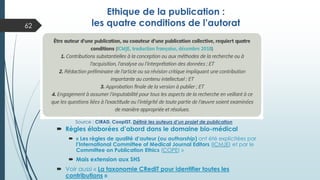  Règles élaborées d’abord dans le domaine bio-médical
 « Les règles de qualité d’auteur (ou authorship) ont été explicitées par
l’International Committee of Medical Journal Editors (ICMJE) et par le
Committee on Publication Ethics (COPE) »
 Mais extension aux SHS
 Voir aussi « La taxonomie CRediT pour identifier toutes les
contributions »
Source : CIRAD, CoopIST, Définir les auteurs d’un projet de publication
Ethique de la publication :
les quatre conditions de l’autorat
62
 
