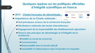 Quelques repères sur les politiques officielles
d’intégrité scientifique en France
 2015 - Charte française de déontologie…
 Importance de la Charte nationale :
Huit principaux acteurs de la recherche française
Déclinaison nationale des textes internationaux
Engagement de la responsabilité des établissements signataires
Énoncé des principes de déontologie et d’intégrité de la
recherche :
Fiabilité du travail de recherche
Communication
Responsabilité dans le travail collectif
Impartialité et indépendance dans l’évaluation et l’expertise
67
 