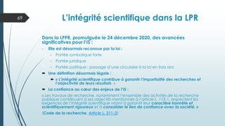 L’intégrité scientifique dans la LPR
Dans la LPPR, promulguée le 24 décembre 2020, des avancées
significatives pour l’IS :
- Elle est désormais reconnue par la loi :
- Portée symbolique forte
- Portée juridique
- Portée politique : passage d’une circulaire à la loi en trois ans
 Une définition désormais légale :
 « L’intégrité scientifique contribue à garantir l’impartialité des recherches et
l’objectivité de leurs résultats. »
 La confiance au cœur des enjeux de l’IS :
« Les travaux de recherche, notamment l’ensemble des activités de la recherche
publique contribuant à ses objectifs mentionnés à l’article L. 112-1, respectent les
exigences de l’intégrité scientifique visant à garantir leur caractère honnête et
scientifiquement rigoureux et à consolider le lien de confiance avec la société. »
(Code de la recherche, Article L. 211-2)
69
 