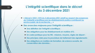 L’intégrité scientifique dans le décret
du 3 décembre 2021
 « Décret n°2021-1572 du 3 décembre 2021 relatif au respect des exigences
de l’intégrité scientifique par les établissements publics contribuant au
service public de la recherche…. »
 Des avancées majeures pour l’intégrité scientifique :
 Une définition de l’intégrité scientifique ;
 Des obligations pour les établissements en matière d’IS ;
 Un cadre juridique pour les RIS : missions, moyens, règles de déport ;
 Des principes clairs pour la procédure de traitement des signalements ;
 Des obligations en matière de formation, de science ouverte, de
conservation des données…
70
 