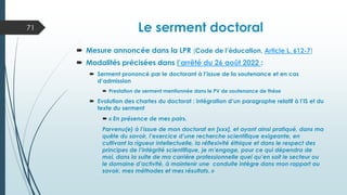 Le serment doctoral
 Mesure annoncée dans la LPR (Code de l’éducation, Article L. 612-7)
 Modalités précisées dans l’arrêté du 26 août 2022 :
 Serment prononcé par le doctorant à l’issue de la soutenance et en cas
d’admission
 Prestation de serment mentionnée dans le PV de soutenance de thèse
 Evolution des chartes du doctorat : intégration d’un paragraphe relatif à l’IS et du
texte du serment
 « En présence de mes pairs.
Parvenu(e) à l’issue de mon doctorat en [xxx], et ayant ainsi pratiqué, dans ma
quête du savoir, l’exercice d’une recherche scientifique exigeante, en
cultivant la rigueur intellectuelle, la réflexivité éthique et dans le respect des
principes de l’intégrité scientifique, je m’engage, pour ce qui dépendra de
moi, dans la suite de ma carrière professionnelle quel qu’en soit le secteur ou
le domaine d’activité, à maintenir une conduite intègre dans mon rapport au
savoir, mes méthodes et mes résultats. »
71
 
