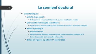 Le serment doctoral
 Caractéristiques :
 Unicité du doctorat :
 Texte commun à tous les établissements, aucune modification possible
 Universalité de l’intégrité scientifique :
 Application du serment quelle que soit la carrière du docteur : recherche, entreprise…
 Portée symbolique :
 Engagement moral
 Serment comme référence pour se prémunir contre des actions contraires à l’IS
 Serment opposable à d’éventuelles méconduites
 Entrée en vigueur à partir du 1er janvier 2023
72
 