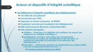 Les Référents à l’intégrité scientifique des établissements :
 156 référents actuellement
 Coordonnés par l’OFIS
 Organisés en réseau autonome : le RESINT
 En général, nommés par le président de l’établissement
 Rôle renforcé par le décret du 3 décembre 2021 ;
 Trois missions principales :
 Politique : « Participer à la définition des politiques de respect des
exigences de l’intégrité scientifique » ;
Sensibilisation, formation, prévention des manquements :
« Coordonner les actions de sensibilisation et de formation, et
organiser les dispositifs de prévention et de détection des
manquements… »
Instruction : « Instruire les questions et signalements recevables relatifs
à de tels manquements dont il est saisi… »
 Procédure nationale réalisée par le RESINT
Acteurs et dispositifs d’intégrité scientifique
73
 