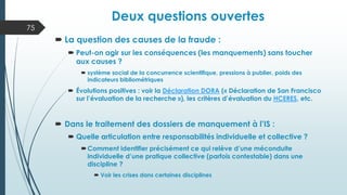 Deux questions ouvertes
 La question des causes de la fraude :
 Peut-on agir sur les conséquences (les manquements) sans toucher
aux causes ?
 système social de la concurrence scientifique, pressions à publier, poids des
indicateurs bibliométriques
 Évolutions positives : voir la Déclaration DORA (« Déclaration de San Francisco
sur l’évaluation de la recherche »), les critères d’évaluation du HCERES, etc.
 Dans le traitement des dossiers de manquement à l’IS :
 Quelle articulation entre responsabilités individuelle et collective ?
Comment identifier précisément ce qui relève d’une méconduite
individuelle d’une pratique collective (parfois contestable) dans une
discipline ?
 Voir les crises dans certaines disciplines
75
 