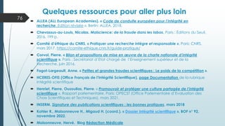 Quelques ressources pour aller plus loin
 ALLEA (ALL European Academies). « Code de conduite européen pour l’intégrité en
recherche. Edition révisée ». Berlin: ALLEA, 2018.
 Chevassus-au-Louis, Nicolas. Malscience: de la fraude dans les labos. Paris : Éditions du Seuil,
2016. 199 p.
 Comité d’éthique du CNRS. « Pratiquer une recherche intègre et responsable ». Paris: CNRS,
mars 2017. https://comite-ethique.cnrs.fr/guide-pratique/
 Corvol, Pierre. « Bilan et propositions de mise en œuvre de la charte nationale d’intégrité
scientifique ». Paris : Secrétariat d’Etat chargé de l’Enseignement supérieur et de la
Recherche, juin 2016.
 Fagot-Largeault, Anne. « Petites et grandes fraudes scientifiques : Le poids de la compétition ».
 HCERES-OFIS (Office Français de l’Intégrité Scientifique), page Documentation de la rubrique
Intégrité scientifique
 Henriet, Pierre, Ouzoulias, Pierre. « Promouvoir et protéger une culture partagée de l’intégrité
scientifique ». Rapport parlementaire. Paris: OPECST (Office Parlementaire d’Evaluation des
Choix Scientifiques et Techniques), mars 2021.
 INSERM. Signature des publications scientifiques : les bonnes pratiques, mars 2018
 Kohler R., Maisonneuve H., Migaud H. (coord.). « Dossier Intégrité scientifique », BOF n° 92,
novembre 2022.
 Maisonneuve, Hervé. Blog Rédaction Médicale
76
 