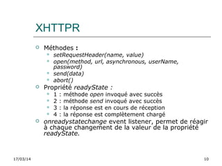 17/03/14 10
XHTTPR
 Méthodes :
 setRequestHeader(name, value)
 open(method, url, asynchronous, userName,
password)
 send(data)
 abort()
 Propriété readyState :
 1 : méthode open invoqué avec succès
 2 : méthode send invoqué avec succès
 3 : la réponse est en cours de réception
 4 : la réponse est complètement chargé
 onreadystatechange event listener, permet de réagir
à chaque changement de la valeur de la propriété
readyState.
 