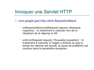 Invoquer une Servlet HTTP
 com.google.gwt.http.client.RequestCallback
 onResponseReceived(Request request, Response
response) : le traitement à exécuter lors de la
réception de la réponse si OK
 onError(Request request, Throwable exception) : le
traitement à exécuter si l’appel a échoué ou que le
temps de réponse est ecoulé, la cause du problème est
contenu dans le paramètre exception.
 