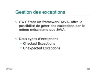 17/03/14 108
Gestion des exceptions
 GWT étant un framework JAVA, offre la
possibilité de gérer des exceptions par le
même mécanisme que JAVA.
 Deux types d’exceptions
 Checked Exceptions
 Unexpected Exceptions
 