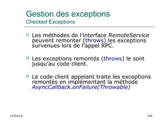 17/03/14 109
Gestion des exceptions
Checked Exceptions
 Les méthodes de l’interface RemoteService
peuvent remonter (throws) les exceptions
survenues lors de l’appel RPC.
 Les exceptions remontés (throws) le sont
jusqu’au code client.
 Le code client appelant traite les exceptions
remontés en implémentant la méthode
AsyncCallback.onFailure(Throwable)
 
