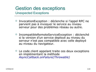17/03/14 110
Gestion des exceptions
Unexpected Exceptions
 InvocationException : déclenche si l’appel RPC ne
parvient pas à invoquer le service au niveau
serveur pour des problémes réseau ou autre.
 IncompatibleRemoteServiceException : déclenché
si la version d’un service deployé au niveau du
serveur n’est pas compatible avec celle deployé
au niveau du navigateur.
 Le code client appelant traite ces deux exceptions
en implémentant la méthode
AsyncCallback.onFailure(Throwable)
 