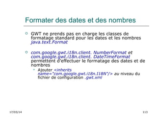 17/03/14 113
Formater des dates et des nombres
 GWT ne prends pas en charge les classes de
formatage standard pour les dates et les nombres
java.text.Format
 com.google.gwt.i18n.client. NumberFormat et
com.google.gwt.i18n.client. DateTimeFormat
permettent d’effectuer le formatage des dates et de
nombres
 Ajouter <inherits
name="com.google.gwt.i18n.I18N"/> au niveau du
fichier de configuration .gwt.xml
 