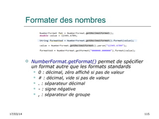 17/03/14 115
Formater des nombres
 NumberFormat.getFormat() permet de spécifier
un format autre que les formats standards
 0 : décimal, zéro affiché si pas de valeur
 # : décimal, vide si pas de valeur
 . : séparateur décimal
 - : signe négative
 , : séparateur de groupe
 