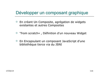 17/03/14 116
Développer un composant graphique
 En créant Un Composite, agrégation de widgets
existantes et autres Composites
 "from scratch« , Définition d'un nouveau Widget
 En Encapsulant un composant JavaScript d'une
bibliothèque tierce via du JSNI
 