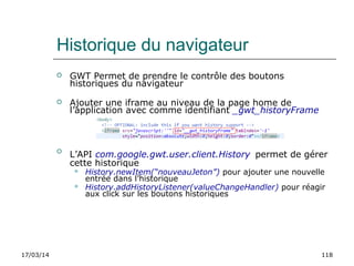17/03/14 118
Historique du navigateur
 GWT Permet de prendre le contrôle des boutons
historiques du navigateur
 Ajouter une iframe au niveau de la page home de
l’application avec comme identifiant _gwt_historyFrame

L’API com.google.gwt.user.client.History permet de gérer
cette historique
 History.newItem(“nouveauJeton”) pour ajouter une nouvelle
entrée dans l’historique
 History.addHistoryListener(valueChangeHandler) pour réagir
aux click sur les boutons historiques
 