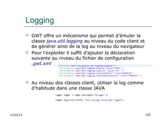 17/03/14 120
Logging
 GWT offre un mécanisme qui permet d’émuler la
classe java.util.logging au niveau du code client et
de générer ainsi de la log au niveau du navigateur
 Pour l’exploiter il suffit d’ajouter la déclaration
suivante au niveau du fichier de configuration
.gwt.xml
 Au niveau des classes client, utiliser la log comme
d’habitude dans une classe JAVA
 