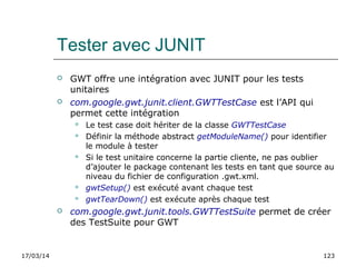 17/03/14 123
Tester avec JUNIT
 GWT offre une intégration avec JUNIT pour les tests
unitaires
 com.google.gwt.junit.client.GWTTestCase est l’API qui
permet cette intégration
 Le test case doit hériter de la classe GWTTestCase
 Définir la méthode abstract getModuleName() pour identifier
le module à tester
 Si le test unitaire concerne la partie cliente, ne pas oublier
d’ajouter le package contenant les tests en tant que source au
niveau du fichier de configuration .gwt.xml.
 gwtSetup() est exécuté avant chaque test
 gwtTearDown() est exécute après chaque test
 com.google.gwt.junit.tools.GWTTestSuite permet de créer
des TestSuite pour GWT
 