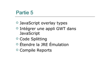 Partie 5
 JavaScript overlay types
 Intégrer une appli GWT dans
JavaScript
 Code Splitting
 Étendre la JRE Émulation
 Compile Reports
 