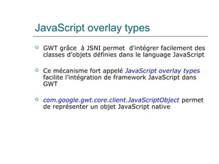 JavaScript overlay types
 GWT grâce à JSNI permet d’intégrer facilement des
classes d’objets définies dans le language JavaScript
 Ce mécanisme fort appelé JavaScript overlay types
facilite l’intégration de framework JavaScript dans
GWT
 com.google.gwt.core.client.JavaScriptObject permet
de représenter un objet JavaScript native
 