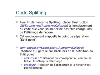 Code Splitting
 Pour implémenter le Splitting, placer l’instruction
GWT.runAsync(RunAsyncCallback) à l’emplacement
du code que vous souhaiter ne pas être chargé lors
de l’affichage de l’écran
 Cet emplacement s’appelle le point de séparation
(Split point)
 com.google.gwt.core.client.RunAsyncCallback
interface qui gère le call back lors de la définition du
Split point
 onSuccess : Traitement qui correspond au contenu du
fichier JavaScript à téléchargé
 onFailure : Réaction de l’application si le fichier n’est
pas téléchargé
 