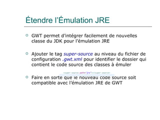 Étendre l’Émulation JRE
 GWT permet d’intégrer facilement de nouvelles
classe du JDK pour l’émulation JRE
 Ajouter le tag super-source au niveau du fichier de
configuration .gwt.xml pour identifier le dossier qui
contient le code source des classes à émuler
 Faire en sorte que le nouveau code source soit
compatible avec l’émulation JRE de GWT
 