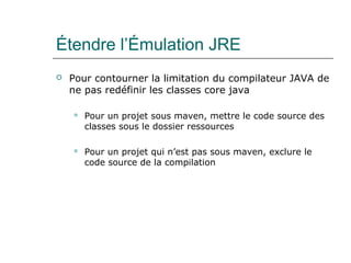 Étendre l’Émulation JRE
 Pour contourner la limitation du compilateur JAVA de
ne pas redéfinir les classes core java
 Pour un projet sous maven, mettre le code source des
classes sous le dossier ressources
 Pour un projet qui n’est pas sous maven, exclure le
code source de la compilation
 