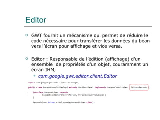 Editor
 GWT fournit un mécanisme qui permet de réduire le
code nécessaire pour transférer les données du bean
vers l’écran pour affichage et vice versa.
 Editor : Responsable de l’édition (affichage) d’un
ensemble de propriétés d’un objet, couramment un
écran IHM,
 com.google.gwt.editor.client.Editor
 