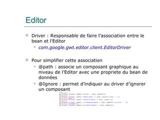 Editor
 Driver : Responsable de faire l’association entre le
bean et l’Editor
 com.google.gwt.editor.client.EditorDriver
 Pour simplifier cette association
 @path : associe un composant graphique au
niveau de l’Editor avec une propriete du bean de
données
 @Ignore : permet d’indiquer au driver d’ignorer
un composant
 
