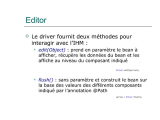 Editor
 Le driver fournit deux méthodes pour
interagir avec l’IHM :
 edit(Object) : prend en paramètre le bean à
afficher, récupère les données du bean et les
affiche au niveau du composant indiqué
 flush() : sans paramètre et construit le bean sur
la base des valeurs des différents composants
indiqué par l’annotation @Path
 
