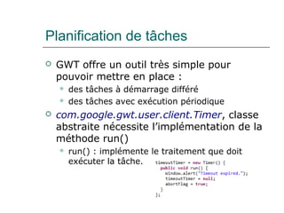 Planification de tâches
 GWT offre un outil très simple pour
pouvoir mettre en place :
 des tâches à démarrage différé
 des tâches avec exécution périodique
 com.google.gwt.user.client.Timer, classe
abstraite nécessite l’implémentation de la
méthode run()
 run() : implémente le traitement que doit
exécuter la tâche.
 