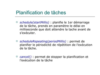 Planification de tâches
 schedule(startMillis) : planifie le 1er démarrage
de la tâche, prends en paramètre le délai en
milliseconde que doit attendre la tache avant de
s’exécuter.
 scheduleRepeating(periodMillis) : permet de
planifier le périodicité de répétition de l’exécution
de la tâche.
 cancel() : permet de stopper la planification et
l’exécution de la tâche
 
