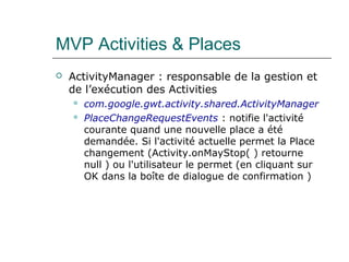 MVP Activities & Places
 ActivityManager : responsable de la gestion et
de l’exécution des Activities
 com.google.gwt.activity.shared.ActivityManager
 PlaceChangeRequestEvents : notifie l'activité
courante quand une nouvelle place a été
demandée. Si l'activité actuelle permet la Place
changement (Activity.onMayStop( ) retourne
null ) ou l'utilisateur le permet (en cliquant sur
OK dans la boîte de dialogue de confirmation )
 