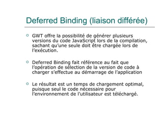Deferred Binding (liaison différée)
 GWT offre la possibilité de générer plusieurs
versions du code JavaScript lors de la compilation,
sachant qu’une seule doit être chargée lors de
l’exécution.
 Deferred Binding fait référence au fait que
l’opération de sélection de la version de code à
charger s’effectue au démarrage de l’application
 Le résultat est un temps de chargement optimal,
puisque seul le code nécessaire pour
l’environnement de l’utilisateur est téléchargé.
 