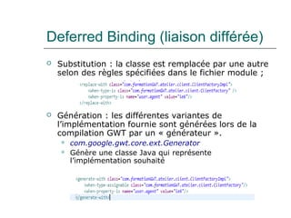 Deferred Binding (liaison différée)
 Substitution : la classe est remplacée par une autre
selon des règles spécifiées dans le fichier module ;
 Génération : les différentes variantes de
l’implémentation fournie sont générées lors de la
compilation GWT par un « générateur ».
 com.google.gwt.core.ext.Generator
 Génère une classe Java qui représente
l’implémentation souhaité
 